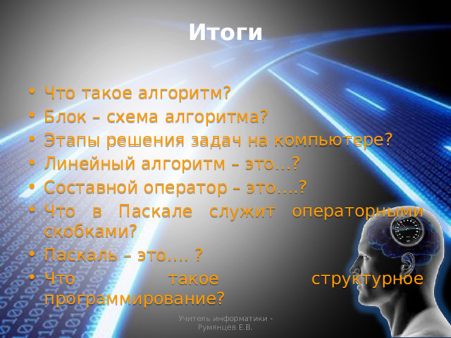 Итоги Что такое алгоритм? Блок – схема алгоритма? Этапы решения задач на компьютере? Линейный алгоритм – это…? Составной оператор – это….? Что в Паскале служит операторными скобками? Паскаль – это…. ? Что такое структурное программирование? Учитель информатики - Румянцев Е.В. 