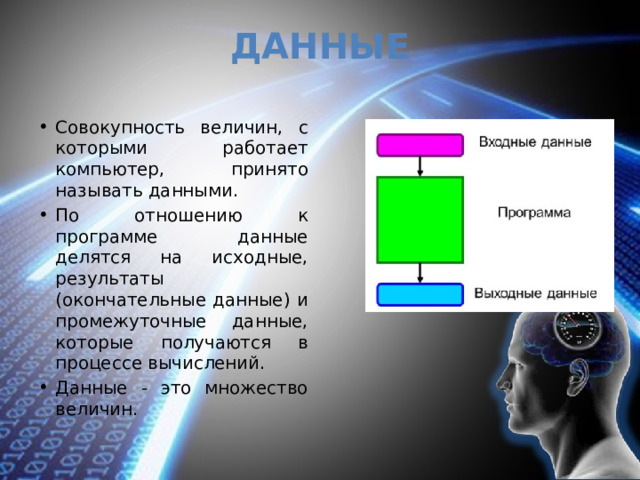 Данные Совокупность величин, с которыми работает компьютер, принято называть данными. По отношению к программе данные делятся на исходные, результаты (окончательные данные) и промежуточные данные, которые получаются в процессе вычислений. Данные - это множество величин. 