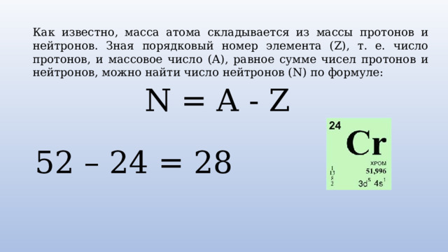 Как известно, масса атома складывается из массы протонов и нейтронов. Зная порядковый номер элемента (Z), т. е. число протонов, и массовое число (А), равное сумме чисел протонов и нейтронов, можно найти число нейтронов (N) по формуле: N = A - Z 52 – 24 = 28 
