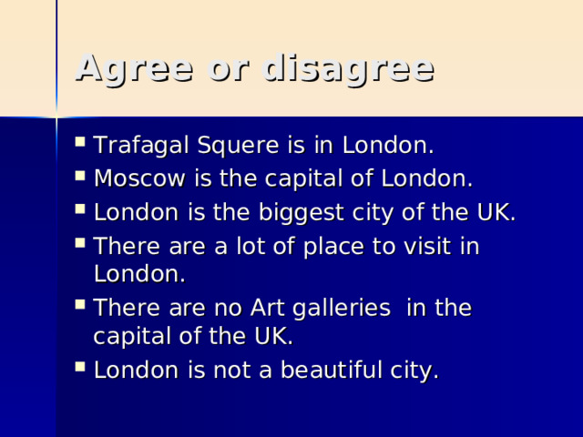 Agree or disagree Trafagal Squere is in London. Moscow is the capital of London. London is the biggest city of the UK. There are a lot of place to visit in London. There are no Art galleries in the capital of the UK. London is not a beautiful city. 