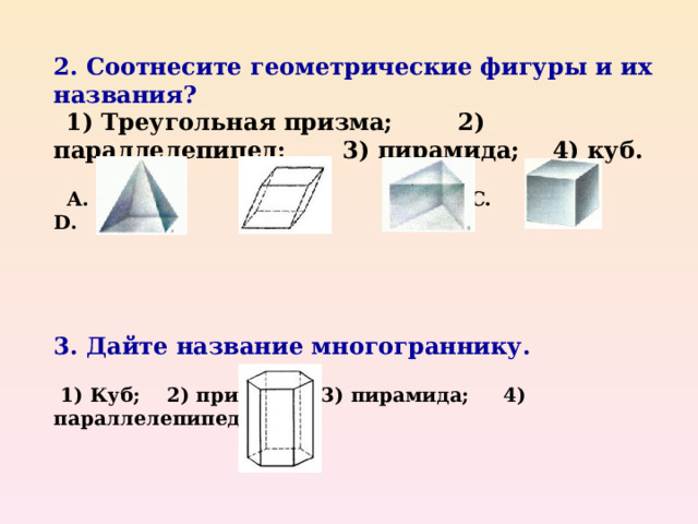 2. Соотнесите геометрические фигуры и их названия?  1) Треугольная призма; 2) параллелепипед; 3) пирамида; 4) куб.   A .   B .  C .  D .      3. Дайте название многограннику.   1) Куб; 2) призма; 3) пирамида; 4) параллелепипед.     