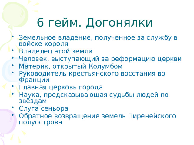 6 гейм. Догонялки Земельное владение, полученное за службу в войске короля Владелец этой земли Человек, выступающий за реформацию церкви Материк, открытый Колумбом Руководитель крестьянского восстания во Франции Главная церковь города Наука, предсказывающая судьбы людей по звёздам Слуга сеньора Обратное возвращение земель Пиренейского полуострова 