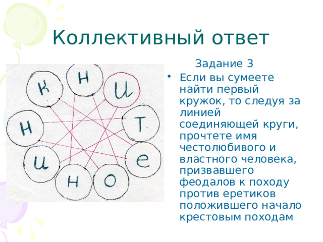 Коллективный ответ  Задание 3 Если вы сумеете найти первый кружок, то следуя за линией соединяющей круги, прочтете имя честолюбивого и властного человека, призвавшего феодалов к походу против еретиков положившего начало крестовым походам 