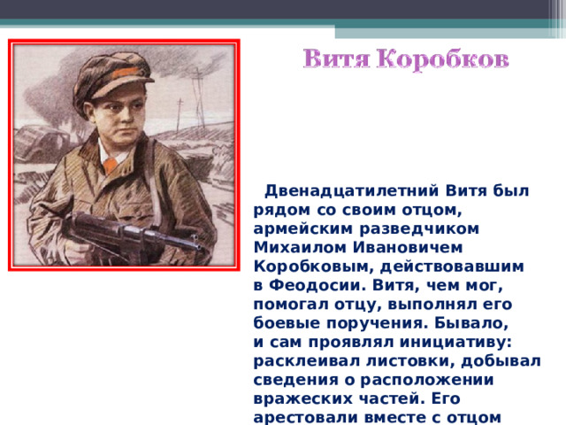  Двенадцатилетний Витя был рядом со своим отцом, армейским разведчиком Михаилом Ивановичем Коробковым, действовавшим в Феодосии. Витя, чем мог, помогал отцу, выполнял его боевые поручения. Бывало, и сам проявлял инициативу: расклеивал листовки, добывал сведения о расположении вражеских частей. Его арестовали вместе с отцом 18 февраля 1944 года.  