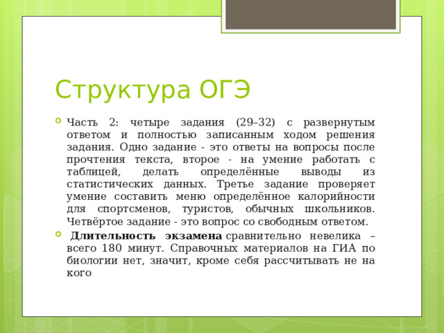 Структура ОГЭ Часть 2: четыре задания (29–32) с развернутым ответом и полностью записанным ходом решения задания. Одно задание - это ответы на вопросы после прочтения текста, второе - на умение работать с таблицей, делать определённые выводы из статистических данных. Третье задание проверяет умение составить меню определённое калорийности для спортсменов, туристов, обычных школьников. Четвёртое задание - это вопрос со свободным ответом.   Длительность экзамена  сравнительно невелика – всего 180 минут. Справочных материалов на ГИА по биологии нет, значит, кроме себя рассчитывать не на кого 