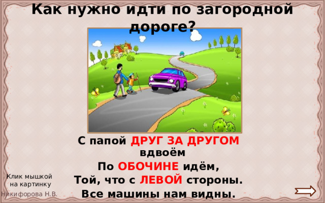 Как нужно идти по загородной дороге? С папой ДРУГ ЗА ДРУГОМ  вдвоём  По  ОБОЧИНЕ  идём, Той, что с ЛЕВОЙ  стороны. Все машины нам видны. Клик мышкой на картинку 