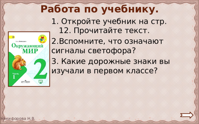 Работа по учебнику. 1. Откройте учебник на стр. 12. Прочитайте текст. 2.Вспомните, что означают сигналы светофора? 3. Какие дорожные знаки вы изучали в первом классе? 