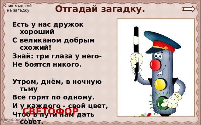 Отгадай загадку. Клик мышкой на загадку Есть у нас дружок хороший С великаном добрым схожий! Знай: три глаза у него- Не боятся никого.  Утром, днём, в ночную тьму Все горят по одному. И у каждого - свой цвет, Чтоб в пути нам дать совет.  СВЕТОФОР 