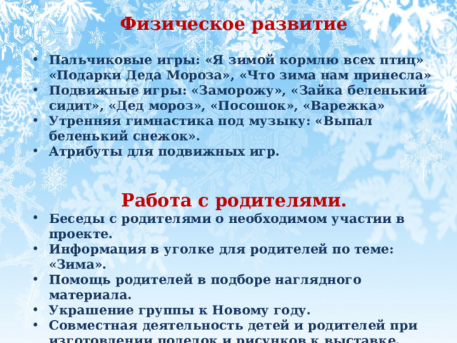 Физическое развитие  Пальчиковые игры: «Я зимой кормлю всех птиц» «Подарки Деда Мороза», «Что зима нам принесла» Подвижные игры: «Заморожу», «Зайка беленький сидит», «Дед мороз», «Посошок», «Варежка»  Утренняя гимнастика под музыку: «Выпал беленький снежок». Атрибуты для подвижных игр.   Работа с родителями. Беседы с родителями о необходимом участии в проекте. Информация в уголке для родителей по теме: «Зима». Помощь родителей в подборе наглядного материала. Украшение группы к Новому году. Совместная деятельность детей и родителей при изготовлении поделок и рисунков к выставке. 