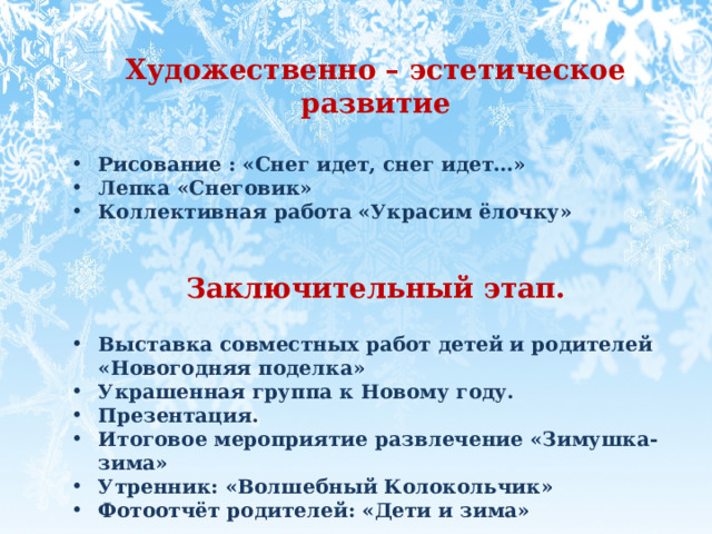  Художественно – эстетическое развитие  Рисование : «Снег идет, снег идет…» Лепка «Снеговик»   Коллективная работа «Украсим ёлочку»   Заключительный этап.  Выставка совместных работ детей и родителей «Новогодняя поделка» Украшенная группа к Новому году. Презентация. Итоговое мероприятие развлечение «Зимушка-зима» Утренник: «Волшебный Колокольчик»  Фотоотчёт родителей: «Дети и зима»   