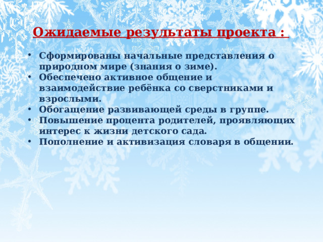  Ожидаемые результаты проекта :  Сформированы начальные представления о природном мире (знания о зиме).  Обеспечено активное общение и взаимодействие ребёнка со сверстниками и взрослыми. Обогащение развивающей среды в группе. Повышение процента родителей, проявляющих интерес к жизни детского сада.  Пополнение и активизация словаря в общении.   