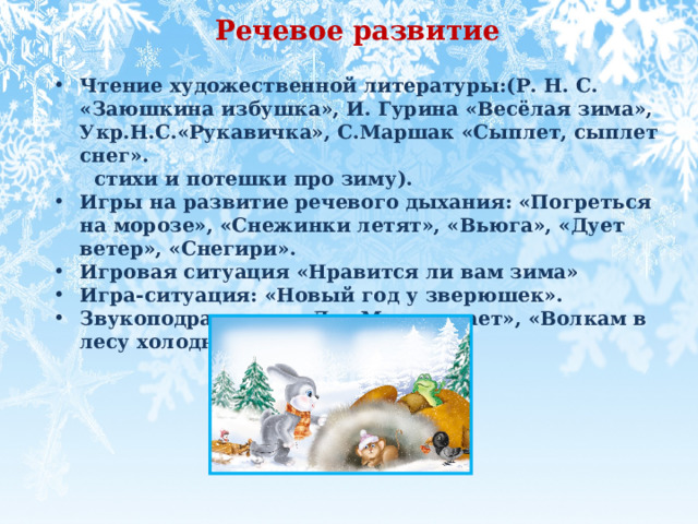 Речевое развитие  Чтение художественной литературы:(Р. Н. С. «Заюшкина избушка», И. Гурина «Весёлая зима», Укр.Н.С.«Рукавичка», С.Маршак «Сыплет, сыплет снег».  стихи и потешки про зиму). Игры на развитие речевого дыхания: «Погреться на морозе», «Снежинки летят», «Вьюга», «Дует ветер», «Снегири». Игровая ситуация «Нравится ли вам зима»  Игра-ситуация: «Новый год у зверюшек». Звукоподражание: «Дед Мороз охает», «Волкам в лесу холодно»          