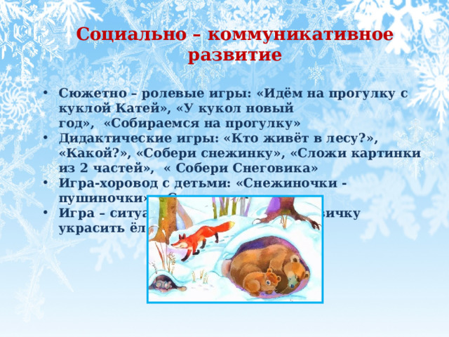 Социально – коммуникативное развитие  Сюжетно – ролевые игры: «Идём на прогулку с куклой Катей», «У кукол новый год»,  «Собираемся на прогулку»  Дидактические игры: «Кто живёт в лесу?», «Какой?», «Собери снежинку», «Сложи картинки из 2 частей»,  « Собери Снеговика» Игра-хоровод с детьми: «Снежиночки - пушиночки», «Снежки» Игра – ситуация : «Поможем Снеговичку украсить ёлочку» 