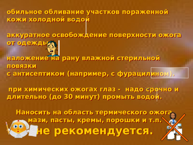 обильное обливание участков пораженной кожи холодной водой  аккуратное освобождение поверхности ожога от одежды;  наложение на рану влажной стерильной повязки с антисептиком (например, с фурацилином).    при химических ожогах глаз - надо срочно и длительно (до 30 минут) промыть водой.  Наносить на область термического ожога  мази, пасты, кремы, порошки и т.п.  не рекомендуется.  