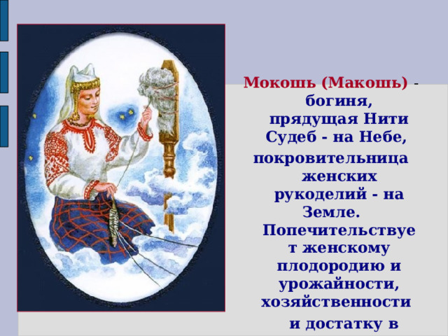  Мокошь  (Макошь) - богиня, прядущая Нити Судеб - на Небе, покровительница женских рукоделий - на Земле. Попечительствует женскому плодородию и урожайности, хозяйственности  и достатку в доме.      