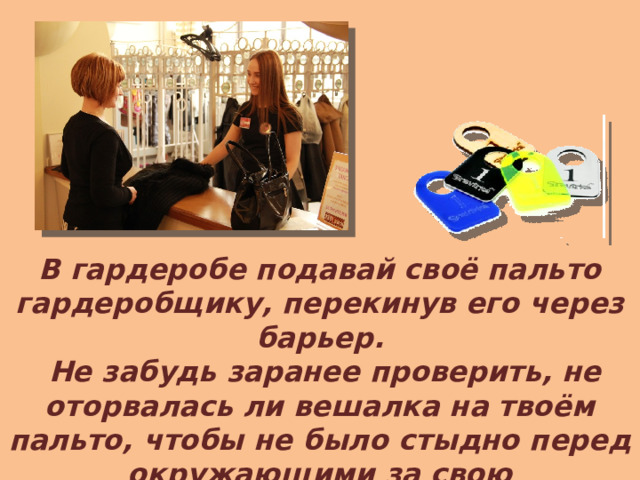 В гардеробе подавай своё пальто гардеробщику, перекинув его через барьер.  Не забудь заранее проверить, не оторвалась ли вешалка на твоём пальто, чтобы не было стыдно перед окружающими за свою неряшливость.  