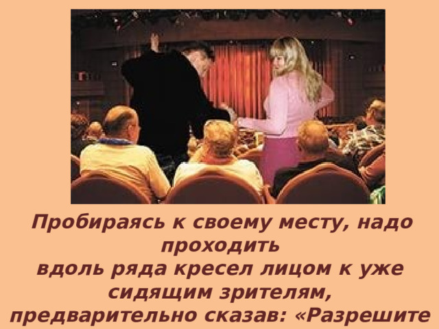 Пробираясь к своему месту, надо проходить вдоль ряда кресел лицом к уже сидящим зрителям, предварительно сказав: «Разрешите пройти». Проходить к ним спиной некультурно. 