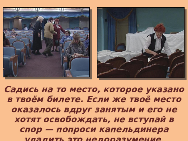 Садись на то место, которое указано в твоём билете. Если же твоё место оказалось вдруг занятым и его не хотят освобождать, не вступай в спор — попроси капельдинера уладить это недоразумение.  