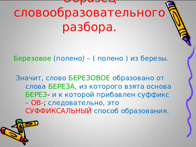 Образец словообразовательного  разбора. Березовое  (полено) – ( полено ) из березы.  Значит, слово БЕРЕЗОВОЕ  образовано от слова БЕРЕЗА,  из которого взята основа БЕРЕЗ - и к которой прибавлен суффикс – ОВ- ; следовательно, это СУФФИКСАЛЬНЫЙ  способ образования. 