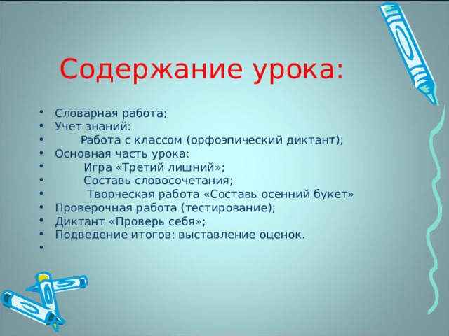 Содержание урока: Словарная работа; Учет знаний:  Работа с классом (орфоэпический диктант); Основная часть урока:  Игра «Третий лишний»;  Составь словосочетания;  Творческая работа «Составь осенний букет» Проверочная работа (тестирование); Диктант «Проверь себя»; Подведение итогов; выставление оценок. 