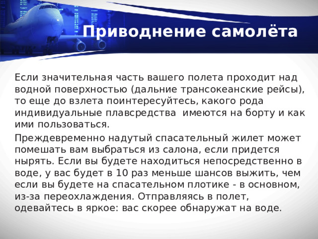 Приводнение самолёта Если значительная часть вашего полета проходит над водной поверхностью (дальние трансокеанские рейсы), то еще до взлета поинтересуйтесь, какого рода индивидуальные плавсредства имеются на борту и как ими пользоваться. Преждевременно надутый спасательный жилет может помешать вам выбраться из салона, если пpидется нырять. Если вы будете находиться непосредственно в воде, у вас будет в 10 раз меньше шансов выжить, чем если вы будете на спасательном плотике - в основном, из-за переохлаждения. Отправляясь в полет, одевайтесь в яркое: вас скорее обнаружат на воде. 