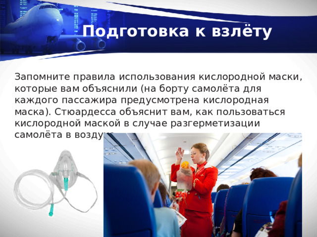 Подготовка к взлёту Запомните правила использования кислородной маски, которые вам объяснили (на борту самолёта для каждого пассажира предусмотрена кислородная маска). Стюардесса объяснит вам, как пользоваться кислородной маской в случае разгерметизации самолёта в воздухе. 