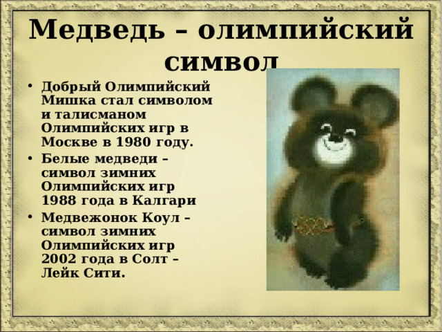Медведь – олимпийский символ Добрый Олимпийский Мишка стал символом и талисманом Олимпийских игр в Москве в 1980 году. Белые медведи – символ зимних Олимпийских игр 1988 года в Калгари Медвежонок Коул – символ зимних Олимпийских игр 2002 года в Солт – Лейк Сити . 