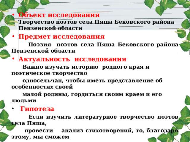 Объект исследования  Творчество поэтов села Пяша Бековского района Пензенской области Предмет исследования  Поэзия поэтов села Пяша Бековского района Пензенской области Актуальность исследования  Важно изучать историю родного края и поэтическое творчество  односельчан, чтобы иметь представление об особенностях своей  малой родины, гордиться своим краем и его людьми  Гипотеза  Если изучить литературное творчество поэтов села Пяша,  провести анализ стихотворений, то, благодаря этому, мы сможем  расширить наши представления о родном крае, лучше понять  самобытную культуру русской деревни, раскрыть глубину  русской души, народную мудрость, задуматься о смысле жизни 