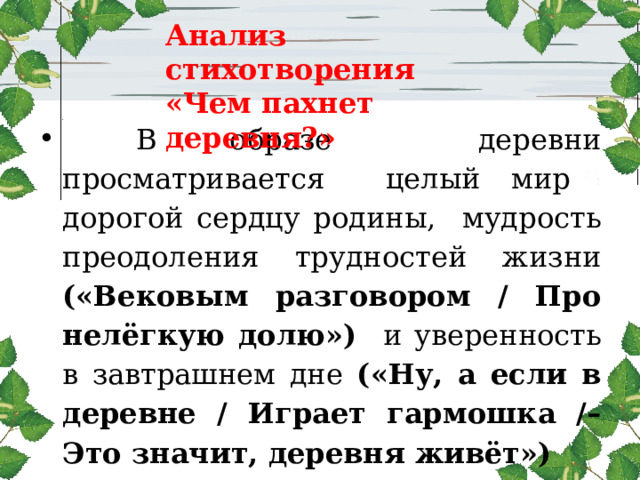 Анализ стихотворения  «Чем пахнет деревня?»   В образе деревни просматривается целый мир дорогой сердцу родины, мудрость преодоления трудностей жизни («Вековым разговором / Про нелёгкую долю») и уверенность в завтрашнем дне («Ну, а если в деревне / Играет гармошка /– Это значит, деревня живёт») 