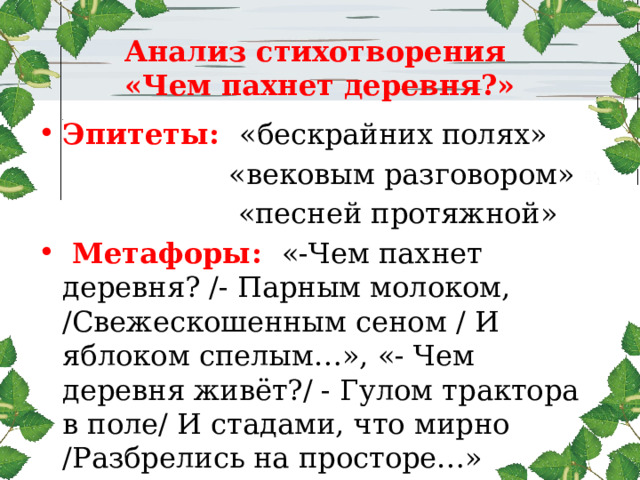  Анализ стихотворения  «Чем пахнет деревня?»   Эпитеты:  «бескрайних полях»  «вековым разговором»  «песней протяжной»  Метафоры: «-Чем пахнет деревня? /- Парным молоком, /Свежескошенным сеном / И яблоком спелым…», «- Чем деревня живёт?/ - Гулом трактора в поле/ И стадами, что мирно /Разбрелись на просторе…» Олицетворение: «деревня живёт» 