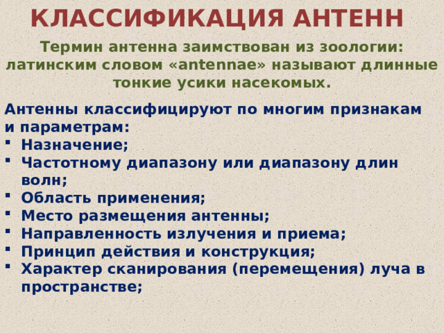 КЛАССИФИКАЦИЯ АНТЕНН Термин антенна заимствован из зоологии: латинским словом «antennae» называют длинные тонкие усики насекомых. Антенны классифицируют по многим признакам и параметрам: Назначение; Частотному диапазону или диапазону длин волн; Область применения; Место размещения антенны; Направленность излучения и приема; Принцип действия и конструкция; Характер сканирования (перемещения) луча в пространстве; 