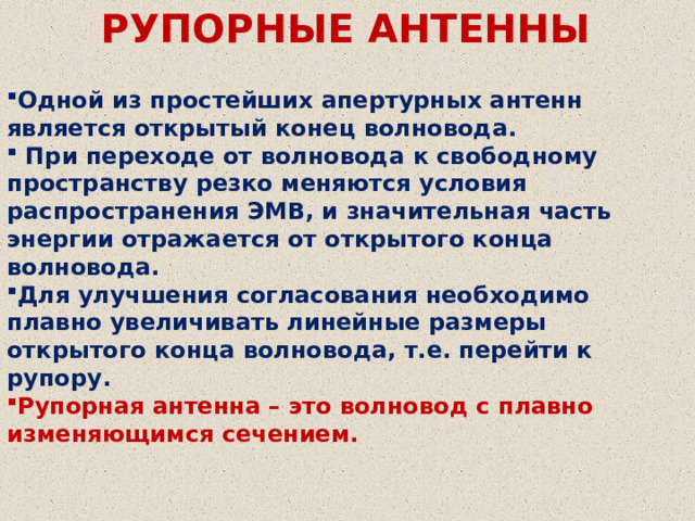 РУПОРНЫЕ АНТЕННЫ Одной из простейших апертурных антенн является открытый конец волновода.  При переходе от волновода к свободному пространству резко меняются условия распространения ЭМВ, и значительная часть энергии отражается от открытого конца волновода. Для улучшения согласования необходимо плавно увеличивать линейные размеры открытого конца волновода, т.е. перейти к рупору. Рупорная антенна – это волновод с плавно изменяющимся сечением. 