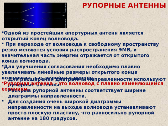 РУПОРНЫЕ АНТЕННЫ Одной из простейших апертурных антенн является открытый конец волновода.  При переходе от волновода к свободному пространству резко меняются условия распространения ЭМВ, и значительная часть энергии отражается от открытого конца волновода. Для улучшения согласования необходимо плавно увеличивать линейные размеры открытого конца волновода, т.е. перейти к рупору. Рупорная антенна – это волновод с плавно изменяющимся сечением. Для расширения диаграммы направленности используют рупорные антенны. Раскрыв рупорной антенны соответствует ширине диаграммы направленности. Для создания очень широкой диаграммы направленности на выходе волновода устанавливают просто плоскую пластину, что равносильно рупорной антенне на 180 градусов. 