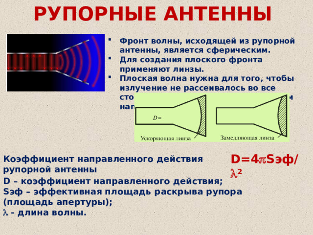 РУПОРНЫЕ АНТЕННЫ Фронт волны, исходящей из рупорной антенны, является сферическим. Для создания плоского фронта применяют линзы. Плоская волна нужна для того, чтобы излучение не рассеивалось во все стороны, а распространялось в одном направлении . D=4  Sэф/  2 Коэффициент направленного действия рупорной антенны  D – коэффициент направленного действия; Sэф – эффективная площадь раскрыва рупора (площадь апертуры);   - длина волны. 