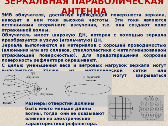 ЗЕРКАЛЬНАЯ ПАРАБОЛИЧЕСКАЯ АНТЕННА ЭМВ облучателя, достигнув проводящей поверхности зеркала, наводит в нем токи высокой частоты. Эти токи являются источниками вторичного излучения, т.е. они создают поле отраженной волны. Облучатель имеет широкую ДН, которая с помощью зеркала преобразуется в узкую (игольчатую) ДН. Зеркала выполняются из материалов с хорошей проводимостью (алюминия или его сплавов, стеклопластика с металлизированной отражающей поверхностью). Для предотвращения коррозии поверхность рефлектора окрашивают. С целью уменьшения веса и ветровых нагрузок зеркала могут выполняться также из металлической сетки или перфорированных листов. Антенны могут закрываться радиопрозрачным укрытием (РПУ). Размеры отверстий должны быть много меньше длины волны, тогда они не оказывают влияния на электрические характеристики рефлектора. 