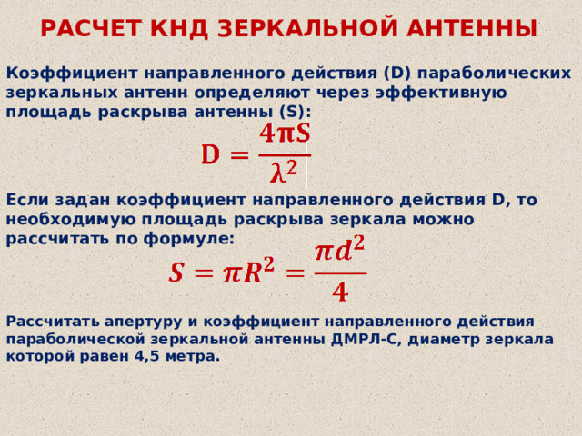 РАСЧЕТ КНД ЗЕРКАЛЬНОЙ АНТЕННЫ Коэффициент направленного действия (D) параболических зеркальных антенн определяют через эффективную площадь раскрыва антенны (S): Если задан коэффициент направленного действия D, то необходимую площадь раскрыва зеркала можно рассчитать по формуле: Рассчитать апертуру и коэффициент направленного действия параболической зеркальной антенны ДМРЛ-С, диаметр зеркала которой равен 4,5 метра.  