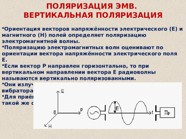 ПОЛЯРИЗАЦИЯ ЭМВ.  ВЕРТИКАЛЬНАЯ ПОЛЯРИЗАЦИЯ Ориентация векторов напряжённости электрического (Е) и магнитного (Н) полей определяет поляризацию электромагнитной волны. Поляризацию электромагнитных волн оценивают по ориентации вектора напряжённости электрического поля Е. Если вектор Р направлен горизонтально, то при вертикальном направлении вектора Е радиоволны называются вертикально поляризованными. Они излучаются вертикально ориентированными вибраторами. Для приёма радиоволн необходимо использовать антенну такой же ориентации. 
