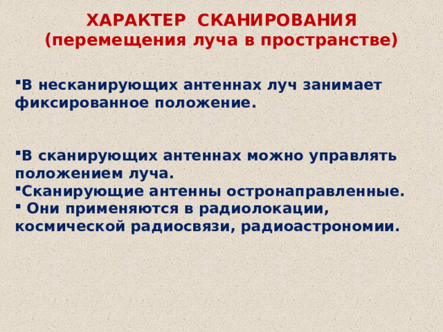 ХАРАКТЕР СКАНИРОВАНИЯ (перемещения луча в пространстве) В несканирующих антеннах луч занимает фиксированное положение.   В сканирующих антеннах можно управлять положением луча. Сканирующие антенны остронаправленные.  Они применяются в радиолокации, космической радиосвязи, радиоастрономии.  