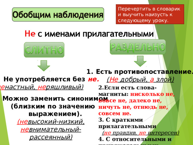 Перечертить в словарик и выучить наизусть к следующему уроку. Есть противопоставление. ( Не добрый, а злой) Не употребляется без не. ( не настный, не ряшливый) 2.Если есть слова-магниты: нисколько не, вовсе не, далеко не, ничуть не, отнюдь не, совсем не. 3. С краткими прилагательными ( не правдив, не интересен) 4. С относительными и притяжательными прилаг. ( не заячий след, не бабушкины очки)  2. Можно заменить синонимом  (близким по значению  выражением).  (не высокий-низкий,  не внимательный-  рассеянный) 
