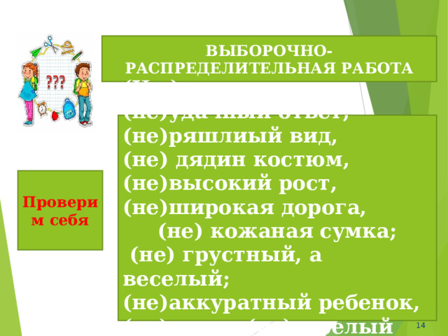 ВЫБОРОЧНО-РАСПРЕДЕЛИТЕЛЬНАЯ РАБОТА (Не ) здоров, вовсе (не)удачный ответ, (не)ряшлиый вид, (не) дядин костюм, (не)высокий рост, (не)широкая дорога, (не) кожаная сумка;  (не) грустный, а веселый; (не)аккуратный ребенок, (не) умен, (не)веселый человек. Проверим себя  