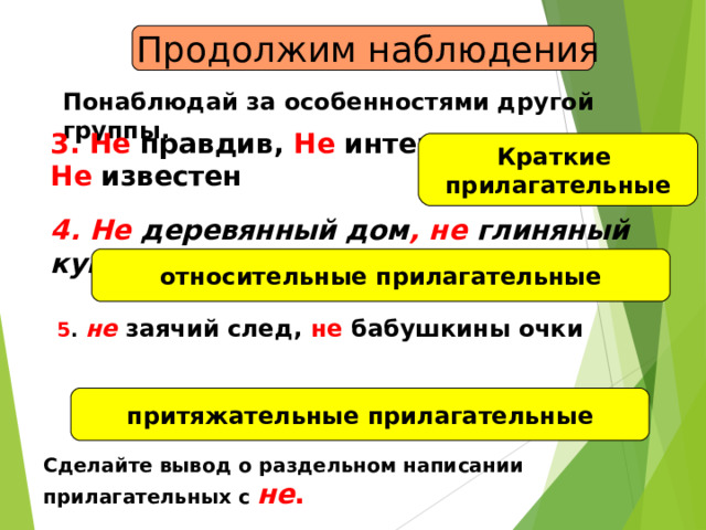  Продолжим наблюдения Понаблюдай за особенностями другой группы. 3. Не правдив, Не интересна Не известен Краткие прилагательные 4. Не деревянный дом , не глиняный кувшин относительные прилагательные  5 . не заячий след, не бабушкины очки притяжательные прилагательные Сделайте вывод о раздельном написании прилагательных с не . 