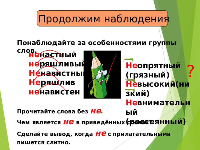  Продолжим наблюдения Понаблюдайте за особенностями группы слов. не настный не ряшливый Не навистный Не ряшлив не навистен Не опрятный (грязный) Не высокий(низкий) Не внимательный  (рассеянный) ? Прочитайте  слова без не . Чем  является не  в приведённых словах? Сделайте вывод, когда не с прилагательными пишется слитно.  