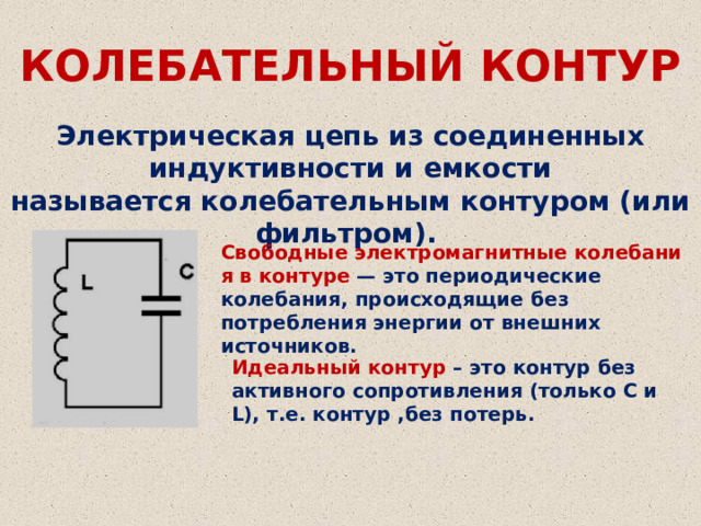 КОЛЕБАТЕЛЬНЫЙ КОНТУР Электрическая цепь из соединенных индуктивности и емкости называется колебательным контуром (или фильтром). Свободные электромагнитные колебания в контуре   — это периодические колебания, происходящие без потребления энергии от внешних источников. Идеальный контур – это контур без активного сопротивления (только С и L), т.е. контур ,без потерь. 