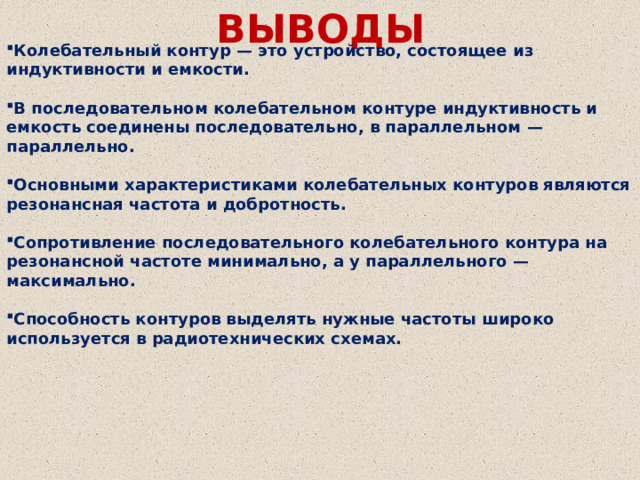 ВЫВОДЫ Колебательный контур — это устройство, состоящее из индуктивности и емкости.  В последовательном колебательном контуре индуктивность и емкость соединены последовательно, в параллельном — параллельно.  Основными характеристиками колебательных контуров являются резонансная частота и добротность.  Сопротивление последовательного колебательного контура на резонансной частоте минимально, а у параллельного — максимально.  Способность контуров выделять нужные частоты широко используется в радиотехнических схемах. 