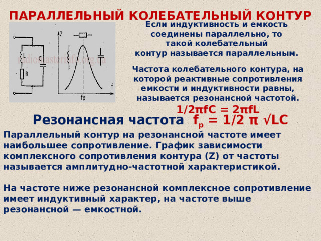 ПАРАЛЛЕЛЬНЫЙ КОЛЕБАТЕЛЬНЫЙ КОНТУР Если индуктивность и емкость соединены параллельно, то такой колебательный контур называется параллельным. Частота колебательного контура, на которой реактивные сопротивления емкости и индуктивности равны, называется резонансной частотой. 1/2πfС = 2πfL Резонансная частота f p  = 1/2 π √LC Параллельный контур на резонансной частоте имеет наибольшее сопротивление. График зависимости комплексного сопротивления контура (Z) от частоты называется амплитудно-частотной характеристикой.  На частоте ниже резонансной комплексное сопротивление имеет индуктивный характер, на частоте выше резонансной — емкостной.   