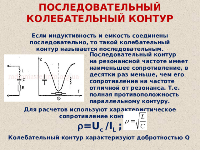 ПОСЛЕДОВАТЕЛЬНЫЙ КОЛЕБАТЕЛЬНЫЙ КОНТУР Если индуктивность и емкость соединены последовательно, то такой колебательный контур называется последовательным. Последовательный контур на резонансной частоте имеет наименьшее сопротивление, в десятки раз меньше, чем его сопротивление на частоте отличной от резонанса. Т.е. полная противоположность параллельному контуру. Для расчетов используют характеристическое сопротивление контура   =U c /I L ; Колебательный контур характеризуют добротностью Q 