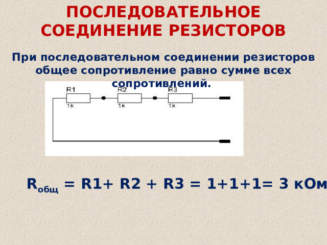 ПОСЛЕДОВАТЕЛЬНОЕ СОЕДИНЕНИЕ РЕЗИСТОРОВ При последовательном соединении резисторов общее сопротивление равно сумме всех сопротивлений. R общ  = R1+ R2 + R3 = 1+1+1= 3 кОм 