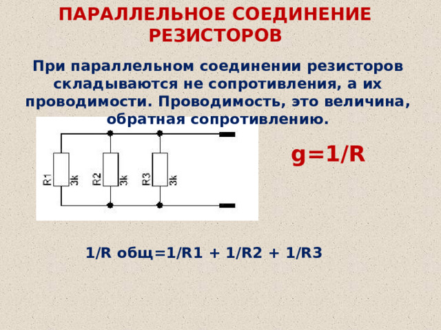 ПАРАЛЛЕЛЬНОЕ СОЕДИНЕНИЕ РЕЗИСТОРОВ При параллельном соединении резисторов складываются не сопротивления, а их проводимости. Проводимость, это величина, обратная сопротивлению. g=1/R 1/R общ=1/R1 + 1/R2 + 1/R3 
