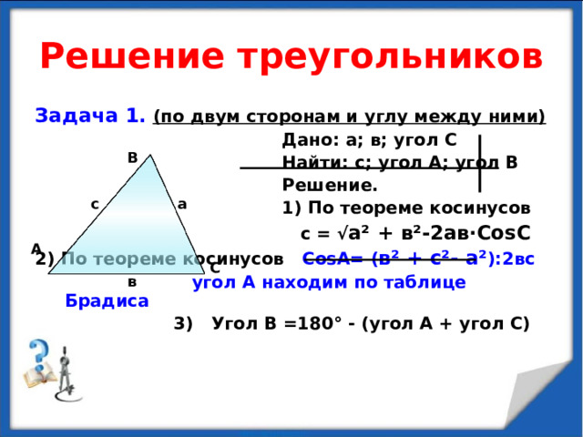Решение треугольников Задача 1.  (по двум сторонам и углу между ними)  Дано: а; в; угол С  Найти: с; угол А; угол В  Решение.  1) По теореме косинусов  с = √ а ² + в ² -2ав · Со s С 2) По теореме косинусов Со s А= ( в ² + с ² - а ² ):2вс  угол А находим по таблице Брадиса  3) Угол В =180 ° - (угол А + угол С) В а с А С в 