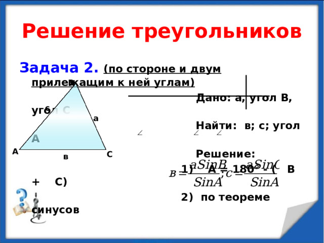 Решение треугольников Задача 2.  (по стороне и двум прилежащим к ней углам)  Дано: а, угол В, угол С  Найти: в; с; угол А  Решение:  1) А = 180 ° - ( В + С)  2) по теореме синусов В с а А С в 